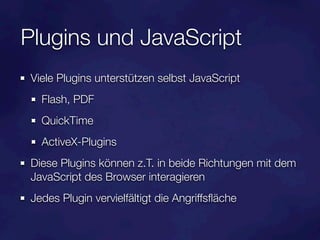 Plugins und JavaScript
Viele Plugins unterstützen selbst JavaScript
  Flash, PDF
  QuickTime
  ActiveX-Plugins
Diese Plugins können z.T. in beide Richtungen mit dem
JavaScript des Browser interagieren
Jedes Plugin vervielfältigt die Angriffsﬂäche
 