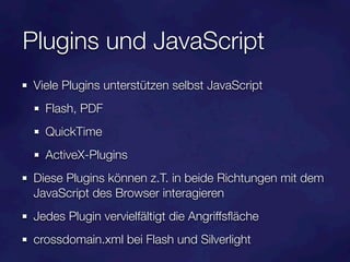 Plugins und JavaScript
Viele Plugins unterstützen selbst JavaScript
  Flash, PDF
  QuickTime
  ActiveX-Plugins
Diese Plugins können z.T. in beide Richtungen mit dem
JavaScript des Browser interagieren
Jedes Plugin vervielfältigt die Angriffsﬂäche
crossdomain.xml bei Flash und Silverlight
 