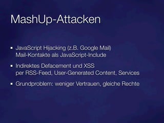 MashUp-Attacken

JavaScript Hijacking (z.B. Google Mail)
Mail-Kontakte als JavaScript-Include
Indirektes Defacement und XSS
per RSS-Feed, User-Generated Content, Services
Grundproblem: weniger Vertrauen, gleiche Rechte
 