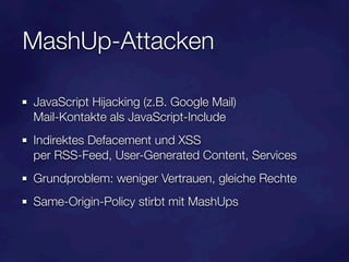 MashUp-Attacken

JavaScript Hijacking (z.B. Google Mail)
Mail-Kontakte als JavaScript-Include
Indirektes Defacement und XSS
per RSS-Feed, User-Generated Content, Services
Grundproblem: weniger Vertrauen, gleiche Rechte
Same-Origin-Policy stirbt mit MashUps
 