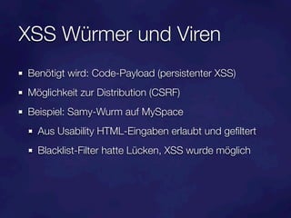 XSS Würmer und Viren
Benötigt wird: Code-Payload (persistenter XSS)
Möglichkeit zur Distribution (CSRF)
Beispiel: Samy-Wurm auf MySpace
  Aus Usability HTML-Eingaben erlaubt und geﬁltert
  Blacklist-Filter hatte Lücken, XSS wurde möglich
 