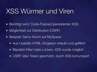 XSS Würmer und Viren
Benötigt wird: Code-Payload (persistenter XSS)
Möglichkeit zur Distribution (CSRF)
Beispiel: Samy-Wurm auf MySpace
  Aus Usability HTML-Eingaben erlaubt und geﬁltert
  Blacklist-Filter hatte Lücken, XSS wurde möglich
  CSRF über Token geschützt, durch XSS korrumpiert
 