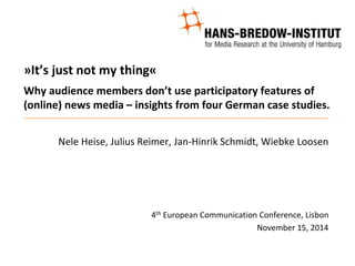 »It’s just not my thing«
Why audience members don’t use participatory features of
(online) news media – insights from four German case studies.
Nele Heise, Julius Reimer, Jan-Hinrik Schmidt, Wiebke Loosen
4th European Communication Conference, Lisbon
November 15, 2014
 