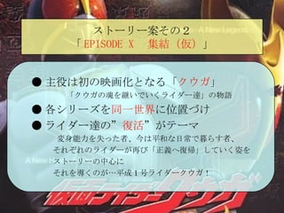 ストーリー案その２ 「 EPISODE X 　集結（仮） 」 ● 主役は初の映画化となる「 クウガ 」  「クウガの魂を継いでいくライダー達」の物語 ● 各シリーズを 同一世界 に位置づけ ● ライダー達の” 復活 ”がテーマ 変身能力を失った者、今は平和な日常で暮らす者、 それぞれのライダーが再び「正義へ復帰」していく姿を ストーリーの中心に それを導くのが…平成１号ライダークウガ！ 