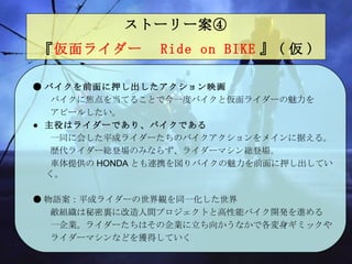 ストーリー案④   『 仮面ライダー　 Ride on BIKE 』 ( 仮 )   ● バイクを前面に押し出したアクション映画 　　 バイクに焦点を当てることで今一度バイクと仮面ライダーの魅力を 　　アピールしたい。 ● 主役はライダーであり、バイクである 　　一同に会した平成ライダーたちのバイクアクションをメインに 据える。 　　歴代ライダー総登場のみならず、ライダーマシン総登場 。 　　車体提供 の HONDA とも連携を図りバイクの魅力を前面に押し出していく 。 ● 物語 案 ：平成ライダーの世界観を同一化した世界 　　 敵組織 は 秘密裏に改造人間プロジェクトと高性能バイク開発を進める 　　一企業 。 ライダーたちはその企業に立ち向かうなかで各変身ギミックや 　　ライダーマシンなどを獲得していく 