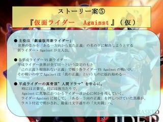 ストーリー案⑤   『 仮面ライダー　 Against 』 ( 仮 )   ● 主役は「劇場版用新ライダー」 　 世界の歪みを「ある一方向から見た正義」の名の下に解決しようとする 　新 ライダー・ Against が主人公。 ● 各 平成 ライダー VS 新ライダー 　平成ライダー世界が全て同一という設定のもと 　 「己の正義と相容れない正義」で戦う各ライダー VS Against の戦いが 。 　その戦いの中で Against は「真の正義」というものに揺れ始 める… ● 平成ライダーの真骨頂”人間ドラマ”を中心に。 　　 時には言葉で、時には体当たりで 。 　　 Against に真摯にぶつかるライダー達が心に何かを残していく。 　　 ライダー Against に対して、「ある一方向の正義」を押しつけていた黒幕が、 　　ラスト付近で明かさ れ、 最後は文字通りの「大共闘」へ。 