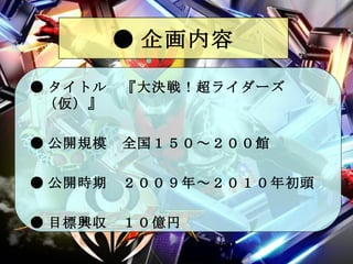 ● 企画内容 ● タイトル　『大決戦！超ライダーズ（仮）』 ● 公開規模　全国１５０～２００館 ● 公開時期　２００９年～２０１０年初頭 ● 目標興収　１０億円 
