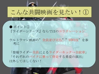 こんな共闘映画を見たい！① ● ポイント① 『ライダーシリーズ』ならではの コラボレーション ウルトラマン映画の” 全員並び立ち ”” 同時技 ”を参考に 「登場ライダー 全員 による ライダーキック->全紋章 」 「それぞれの バイクに乗って併走 する勇姿の演出」 は外してほしくない！ 