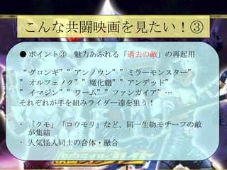 こんな共闘映画を見たい！③ ● ポイント③　魅力あふれる「 過去の敵 」の再起用 “ グロンギ””アンノウン””ミラーモンスター” ” オルフェノク””魔化魍””アンデッド” ” イマジン””ワーム””ファンガイア”… それぞれが手を組みライダー達を狙う！ 「クモ」「コウモリ」など、同一生物モチーフの敵が集結 人気怪人同士の合体・融合 