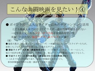 こんな共闘映画を見たい！④ ● ポイント④　主人公ライダー以外のサブコンテンツ活用 　　 とても映画１本ではすべてのライダー達の活躍を描ききれない 　　->近年良く見られる スピンオフ作品 を有効活用すべき 　　本編で目立たない 脇役ライダー＆キャラ が活躍！ （案） ● 脇役大集合（ Web 用ショートムービーズ）   -> 本編に出られなかったライダーたちが、 悲喜こもごものドタバタを演じる、心温まるサブストーリー ● 憑依ライダー大決戦（劇場専売 DVD ）   -> 「俳優フィーチャー」の一つとして、 電王で好評を博した「イマジンの憑依」を、他シリーズの俳優達にも演じてもらう。 ● 平成ライダー 10 周年座談会（劇場版 DVD の初回特典 DVD ） -> これまでの 10 年を振り返り、過去の映像紹介を交えつつ、 　 参加俳優陣が当時の心境・裏話などを語り尽くす。 
