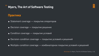 Myers, The Art of Software Testing
Практика
• Statement coverage — покрытие операторов
• Decision coverage — покрытие решение
• Condition coverage — покрытие условий
• Decision-condition coverage — покрытие условий и решений
• Multiple-condition coverage — комбинаторное покрытие условий и решений
Источник: G. Myers, The Art of Software Testing , 2 ed.
11
 