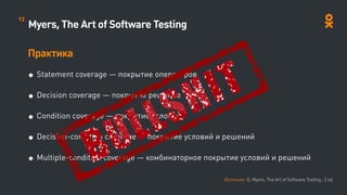 Myers, The Art of Software Testing
Практика
• Statement coverage — покрытие операторов
• Decision coverage — покрытие решение
• Condition coverage — покрытие условий
• Decision-condition coverage — покрытие условий и решений
• Multiple-condition coverage — комбинаторное покрытие условий и решений
Источник: G. Myers, The Art of Software Testing , 2 ed.
12
 