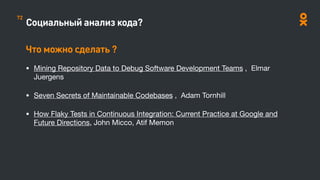 Социальный анализ кода?
Что можно сделать ?
• Mining Repository Data to Debug Software Development Teams , Elmar
Juergens

• Seven Secrets of Maintainable Codebases , Adam Tornhill

• How Flaky Tests in Continuous Integration: Current Practice at Google and
Future Directions, John Micco, Atif Memon

72
 