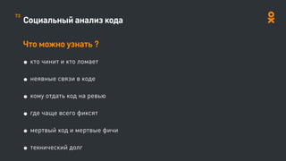 Социальный анализ кода
Что можно узнать ?
• кто чинит и кто ломает
• неявные связи в коде
• кому отдать код на ревью
• где чаще всего фиксят
• мертвый код и мертвые фичи
• технический долг
73
 
