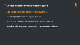 Слабая гипотеза о техническом долге
Где у нас закопан технический долг ?
• в баг-трекере есть баги и у них есть ID
• в Git есть коммиты и в комментариях пишут ID таски
• файлы в Git в которых часто чинят - это технический долг
74
 