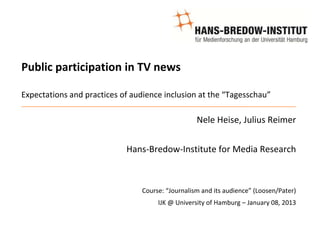 Public participation in TV news

Expectations and practices of audience inclusion at the “Tagesschau”

                                                  Nele Heise, Julius Reimer


                            Hans-Bredow-Institute for Media Research



                                Course: “Journalism and its audience” (Loosen/Pater)
                                     IJK @ University of Hamburg – January 08, 2013
 