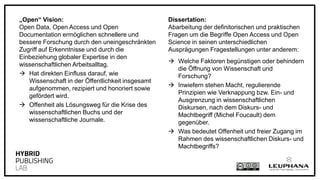 „Open“ Vision:
Open Data, Open Access und Open
Documentation ermöglichen schnellere und
bessere Forschung durch den uneingeschränkten
Zugriff auf Erkenntnisse und durch die
Einbeziehung globaler Expertise in den
wissenschaftlichen Arbeitsalltag.
 Hat direkten Einfluss darauf, wie
Wissenschaft in der Öffentlichkeit insgesamt
aufgenommen, rezipiert und honoriert sowie
gefördert wird.
 Offenheit als Lösungsweg für die Krise des
wissenschaftlichen Buchs und der
wissenschaftliche Journale.
Dissertation:
Abarbeitung der definitorischen und praktischen
Fragen um die Begriffe Open Access und Open
Science in seinen unterschiedlichen
Ausprägungen Fragestellungen unter anderem:
 Welche Faktoren begünstigen oder behindern
die Öffnung von Wissenschaft und
Forschung?
 Inwiefern stehen Macht, regulierende
Prinzipien wie Verknappung bzw. Ein- und
Ausgrenzung in wissenschaftlichen
Diskursen, nach dem Diskurs- und
Machtbegriff (Michel Foucault) dem
gegenüber.
 Was bedeutet Offenheit und freier Zugang im
Rahmen des wissenschaftlichen Diskurs- und
Machtbegriffs?
 