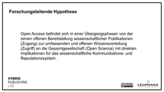 Open Access befindet sich in einer Übergangsphasen von der
reinen offenen Bereitstellung wissenschaftlicher Publikationen
(Zugang) zur umfassenden und offenen Wissensverteilung
(Zugriff) an die Gesamtgesellschaft (Open Science) mit direkten
Implikationen für das wissenschaftliche Kommunikations- und
Reputationssystem.
Forschungsleitende Hypothese
 