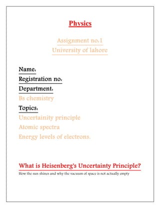 Physics
Assignment no:1
University of lahore
Name:
Registration no:
Department:
Bs chemistry
Topics:
Uncertainity principle
Atomic spectra
Energy levels of electrons.
What is Heisenberg's Uncertainty Principle?
How the sun shines and why the vacuum of space is not actually empty
 