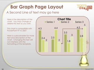 4.3
2.5
3.5
4.5
2.4
4.4
1.8
2.8
2 2
3
5
Chart Title
Series 1 Series 2 Series 3
Here is the description of the
chart. You may change or
delete this text as you wish.
This chart is compatible with
PowerPoint 97 to 2007.
Here is a placeholder for more
text and description of the
chart. Changing this text will
not interfere with the
formatting of this template.
10 Copyright 2009
Bar Graph Page Layout
A Second Line of text may go here
 