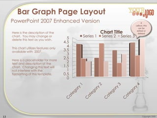 0
0.5
1
1.5
2
2.5
3
3.5
4
4.5
5
Chart Title
Series 1 Series 2 Series 3
Here is the description of the
chart. You may change or
delete this text as you wish.
This chart utilizes features only
available with 2007.
Here is a placeholder for more
text and description of the
chart. Changing this text will
not interfere with the
formatting of this template.
13 Copyright 2009
Bar Graph Page Layout
PowerPoint 2007 Enhanced Version A
callout, this
can be
edited or
deleted
 