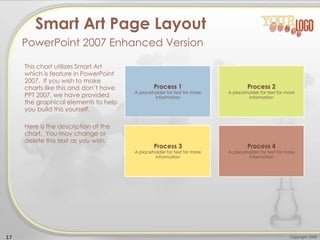 This chart utilizes Smart Art
which is feature in PowerPoint
2007. If you wish to make
charts like this and don’t have
PPT 2007, we have provided
the graphical elements to help
you build this yourself.
Here is the description of the
chart. You may change or
delete this text as you wish.
17 Copyright 2009
Smart Art Page Layout
PowerPoint 2007 Enhanced Version
Process 1
A placeholder for text for more
information
Process 2
A placeholder for text for more
information
Process 3
A placeholder for text for more
information
Process 4
A placeholder for text for more
information
 