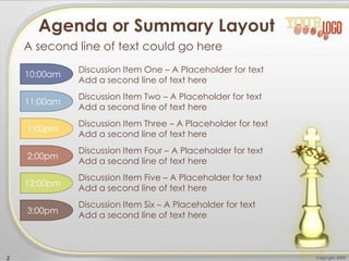 Copyright 20092
Discussion Item Three – A Placeholder for text
Add a second line of text here
Agenda or Summary Layout
A second line of text could go here
Discussion Item One – A Placeholder for text
Add a second line of text here
Discussion Item Two – A Placeholder for text
Add a second line of text here
Discussion Item Four – A Placeholder for text
Add a second line of text here
Discussion Item Five – A Placeholder for text
Add a second line of text here
Discussion Item Six – A Placeholder for text
Add a second line of text here
10:00am
11:00am
12:00pm
1:00pm
2:00pm
3:00pm
 