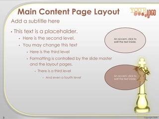 • This text is a placeholder.
• Here is the second level.
• You may change this text
• Here is the third level
• Formatting is controlled by the slide master
and the layout pages.
• There is a third level
• And even a fourth level
Add a subtitle here
Copyright 20093
Main Content Page Layout
An accent, click to
edit the text inside.
An accent, click to
edit the text inside.
 