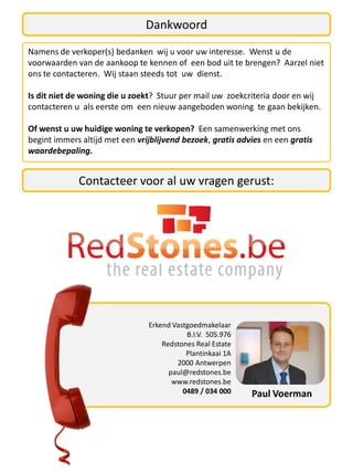 Dankwoord
Namens de verkoper(s) bedanken wij u voor uw interesse. Wenst u de
voorwaarden van de aankoop te kennen of een bod uit te brengen? Aarzel niet
ons te contacteren. Wij staan steeds tot uw dienst.

Is dit niet de woning die u zoekt? Stuur per mail uw zoekcriteria door en wij
contacteren u als eerste om een nieuw aangeboden woning te gaan bekijken.

Of wenst u uw huidige woning te verkopen? Een samenwerking met ons
begint immers altijd met een vrijblijvend bezoek, gratis advies en een gratis
waardebepaling.


             Contacteer voor al uw vragen gerust:




                                Erkend Vastgoedmakelaar
                                           B.I.V. 505.976
                                    Redstones Real Estate
                                           Plantinkaai 1A
                                        2000 Antwerpen
                                      paul@redstones.be
                                       www.redstones.be
                                          0489 / 034 000    Paul Voerman
 