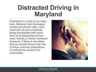 Distracted Driving in
Maryland
Distraction is a part of our daily
lives. Between text messages,
emails and phone calls, it can
seem like we are constantly
being bombarded with some
form of correspondence from
work, friends or family members.
However, if there is one place
that we should strive to be free
of these common distractions,
it’s behind the wheel of an
automobile.
 