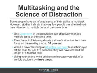 Multitasking and the
Science of Distraction
Some people have an inflated sense of their ability to multitask.
However, studies indicate that very few people are able to divert
their attention to multiple tasks at the same time.
 Only 2 percent of the population can effectively manage
multiple tasks at the same time.
 Even the act of listening diverts a driver’s attention from their
focus on the road by around 37 percent.
 When a driver traveling at 55 miles per hour takes their eyes
off the road for just five seconds, they will have covered the
length of a football field.
 Using your phone while driving can increase your risk of a
vehicle accident by three times.
 