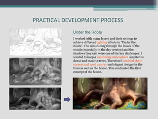 I worked with many layers and their settings to
achieve different lighting effects in "Under the
Roots". The sun shining through the leaves of the
woods (especially in the day version) and the
shadows they cast were one of the key challenges. I
wanted to keep a welcoming atmosphere despite the
dense and massive trees. Therefore I avoided sharp
corners and used a curvy and elegant design for the
tress as well as the house. This contrasted the first
concept of the house.
Under the Roots
PRACTICAL DEVELOPMENT PROCESS
 