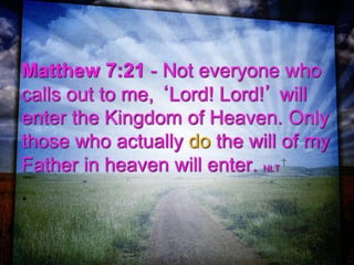 Matthew 7:21 - Not everyone who
calls out to me, ‘Lord! Lord!’ will
enter the Kingdom of Heaven. Only
those who actually do the will of my
Father in heaven will enter. NLT
.
 