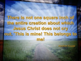 There is not one square inch of
the entire creation about which
Jesus Christ does not cry
out,‘This is mine! This belongs to
me!
Abraham Kuyper
 