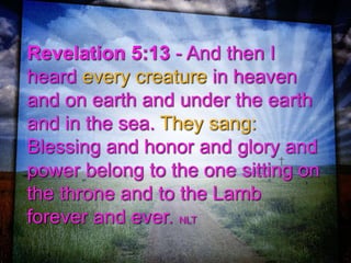 Revelation 5:13 - And then I
heard every creature in heaven
and on earth and under the earth
and in the sea. They sang:
Blessing and honor and glory and
power belong to the one sitting on
the throne and to the Lamb
forever and ever. NLT
 