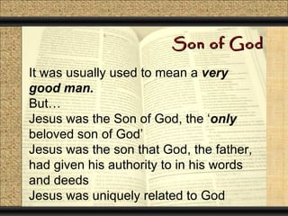 Son of God

It was usually used to mean a very
good man.
But…
Jesus was the Son of God, the ‘only
beloved son of God’
Jesus was the son that God, the father,
had given his authority to in his words
and deeds
Jesus was uniquely related to God
 