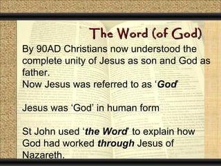 The Word (of God)
By 90AD Christians now understood the
complete unity of Jesus as son and God as
father.
Now Jesus was referred to as ‘God’

Jesus was ‘God’ in human form

St John used ‘the Word’ to explain how
God had worked through Jesus of
Nazareth.
 