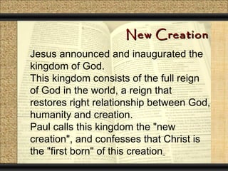 New Creation
Jesus announced and inaugurated the
kingdom of God.
This kingdom consists of the full reign
of God in the world, a reign that
restores right relationship between God,
humanity and creation.
Paul calls this kingdom the "new
creation", and confesses that Christ is
the "first born" of this creation
 