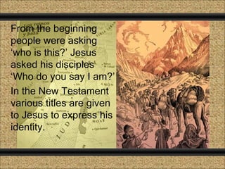 From the beginning
people were asking
‘who is this?’ Jesus
asked his disciples
‘Who do you say I am?’
In the New Testament
various titles are given
to Jesus to express his
identity.
 