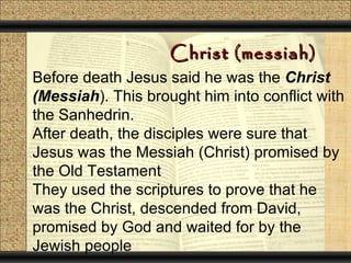 Christ (messiah)
Before death Jesus said he was the Christ
(Messiah). This brought him into conflict with
the Sanhedrin.
After death, the disciples were sure that
Jesus was the Messiah (Christ) promised by
the Old Testament
They used the scriptures to prove that he
was the Christ, descended from David,
promised by God and waited for by the
Jewish people
 