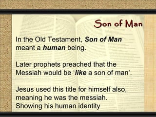 Son of Man

In the Old Testament, Son of Man
meant a human being.

Later prophets preached that the
Messiah would be ‘like a son of man’.

Jesus used this title for himself also,
meaning he was the messiah.
Showing his human identity
 