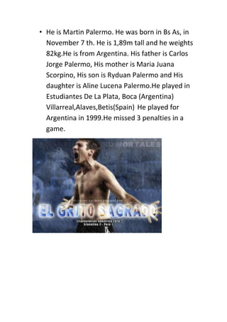 • He is Martin Palermo. He was born in Bs As, in
November 7 th. He is 1,89m tall and he weights
82kg.He is from Argentina. His father is Carlos
Jorge Palermo, His mother is Maria Juana
Scorpino, His son is Ryduan Palermo and His
daughter is Aline Lucena Palermo.He played in
Estudiantes De La Plata, Boca (Argentina)
Villarreal,Alaves,Betis(Spain) He played for
Argentina in 1999.He missed 3 penalties in a
game.
 