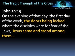 TheTragicTriumph of the Cross
John 20:19
On the evening of that day, the first day
of the week, the doors being locked
where the disciples were for fear of the
Jews, Jesus came and stood among
them…
 