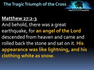 TheTragicTriumph of the Cross
Matthew 27:2-3
And behold, there was a great
earthquake, for an angel of the Lord
descended from heaven and came and
rolled back the stone and sat on it. His
appearance was like lightning, and his
clothing white as snow.
 