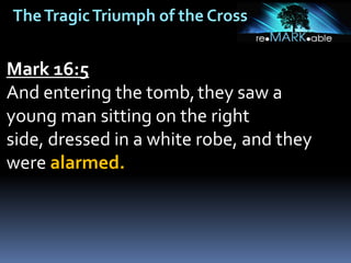 TheTragicTriumph of the Cross
Mark 16:5
And entering the tomb,they saw a
young man sitting on the right
side, dressed in a white robe, and they
were alarmed.
 