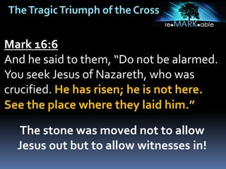 TheTragicTriumph of the Cross
Mark 16:6
And he said to them, “Do not be alarmed.
You seek Jesus of Nazareth, who was
crucified. He has risen; he is not here.
See the place where they laid him.”
The stone was moved not to allow
Jesus out but to allow witnesses in!
 