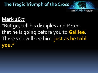 TheTragicTriumph of the Cross
Mark 16:7
“But go, tell his disciples and Peter
that he is going before you to Galilee.
There you will see him, just as he told
you.”
 