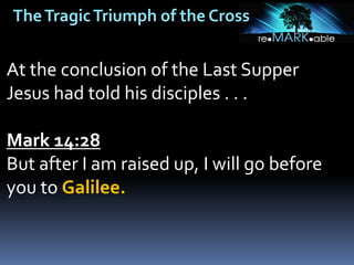 TheTragicTriumph of the Cross
At the conclusion of the Last Supper
Jesus had told his disciples . . .
Mark 14:28
But after I am raised up, I will go before
you to Galilee.
 