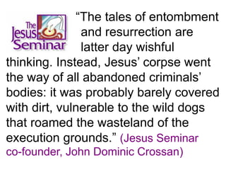 “The tales of entombment
and resurrection are
latter day wishful
thinking. Instead, Jesus’ corpse went
the way of all abandoned criminals’
bodies: it was probably barely covered
with dirt, vulnerable to the wild dogs
that roamed the wasteland of the
execution grounds.” (Jesus Seminar
co-founder, John Dominic Crossan)
 