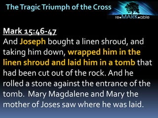 TheTragicTriumph of the Cross
Mark 15:46-47
And Joseph bought a linen shroud, and
taking him down, wrapped him in the
linen shroud and laid him in a tomb that
had been cut out of the rock. And he
rolled a stone against the entrance of the
tomb. Mary Magdalene and Mary the
mother of Joses saw where he was laid.
 